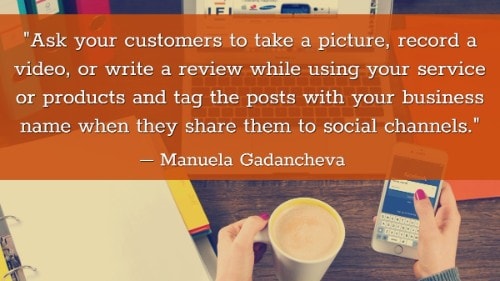 "Ask your customers to take a picture, record a video, or write a review while using your service or products and tag the posts with your business name when they share them to social channels." - Manuela Gadancheva