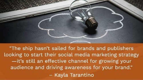 "The ship hasn’t sailed for brands and publishers looking to start their social media marketing strategy —it’s still an effective channel for growing your audience and driving awareness for your brand." - Kayla Tarantino